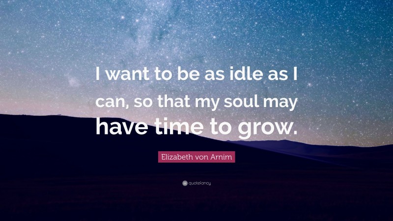 Elizabeth von Arnim Quote: “I want to be as idle as I can, so that my soul may have time to grow.”