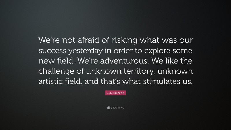 Guy Laliberte Quote: “We’re not afraid of risking what was our success yesterday in order to explore some new field. We’re adventurous. We like the challenge of unknown territory, unknown artistic field, and that’s what stimulates us.”