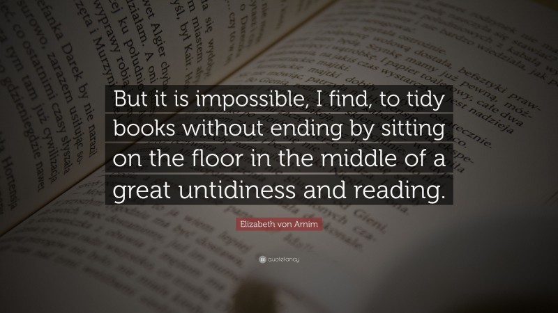 Elizabeth von Arnim Quote: “But it is impossible, I find, to tidy books without ending by sitting on the floor in the middle of a great untidiness and reading.”