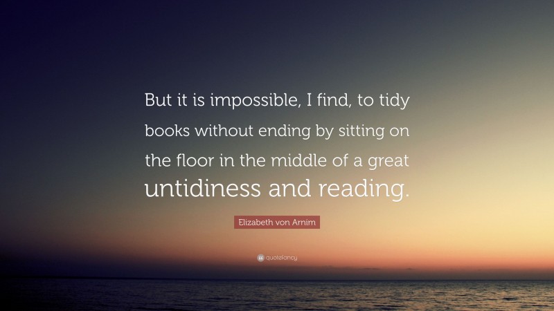 Elizabeth von Arnim Quote: “But it is impossible, I find, to tidy books without ending by sitting on the floor in the middle of a great untidiness and reading.”