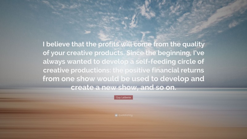 Guy Laliberte Quote: “I believe that the profits will come from the quality of your creative products. Since the beginning, I’ve always wanted to develop a self-feeding circle of creative productions: the positive financial returns from one show would be used to develop and create a new show, and so on.”