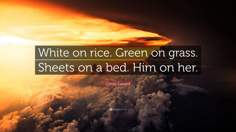 Cindy Gerard Quote: “White on rice. Green on grass. Sheets on a bed. Him on her.”