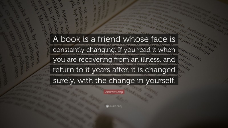 Andrew Lang Quote: “A book is a friend whose face is constantly changing. If you read it when you are recovering from an illness, and return to it years after, it is changed surely, with the change in yourself.”