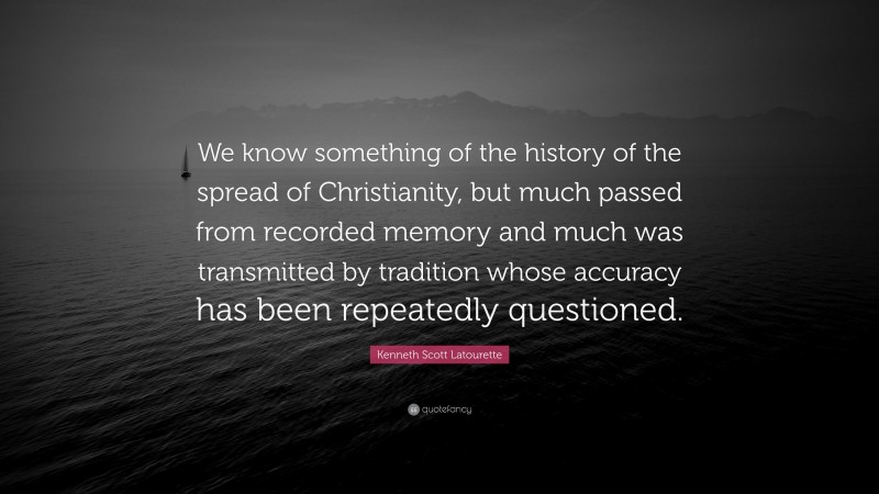 Kenneth Scott Latourette Quote: “We know something of the history of the spread of Christianity, but much passed from recorded memory and much was transmitted by tradition whose accuracy has been repeatedly questioned.”