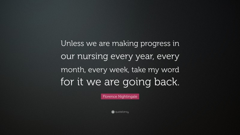 Florence Nightingale Quote: “Unless we are making progress in our nursing every year, every month, every week, take my word for it we are going back.”