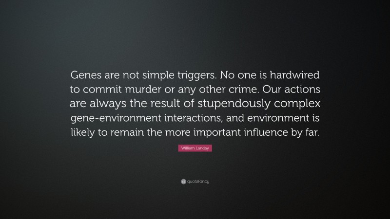 William Landay Quote: “Genes are not simple triggers. No one is hardwired to commit murder or any other crime. Our actions are always the result of stupendously complex gene-environment interactions, and environment is likely to remain the more important influence by far.”