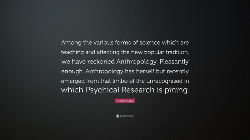 Andrew Lang Quote: “Among the various forms of science which are reaching and affecting the new popular tradition, we have reckoned Anthropology. Pleasantly enough, Anthropology has herself but recently emerged from that limbo of the unrecognised in which Psychical Research is pining.”