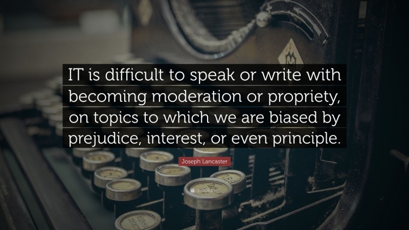 Joseph Lancaster Quote: “IT is difficult to speak or write with becoming moderation or propriety, on topics to which we are biased by prejudice, interest, or even principle.”