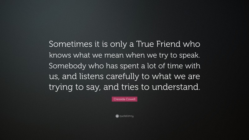 Cressida Cowell Quote: “Sometimes it is only a True Friend who knows what we mean when we try to speak. Somebody who has spent a lot of time with us, and listens carefully to what we are trying to say, and tries to understand.”