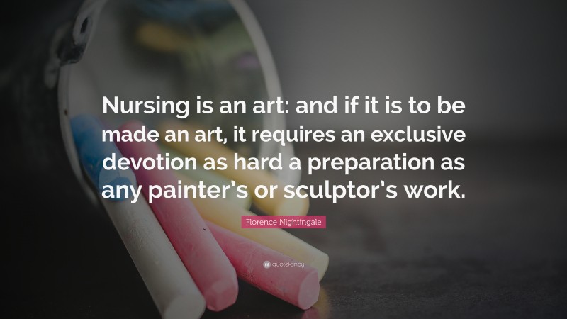 Florence Nightingale Quote: “Nursing is an art: and if it is to be made an art, it requires an exclusive devotion as hard a preparation as any painter’s or sculptor’s work.”