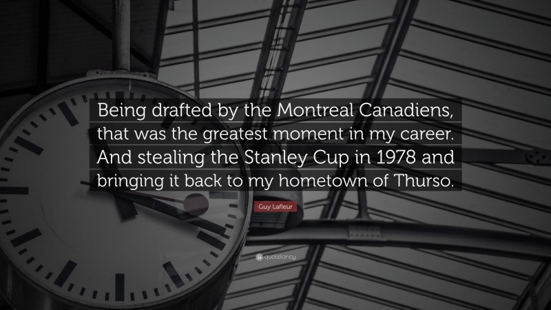 Guy Lafleur Quote: “Being drafted by the Montreal Canadiens, that was the greatest moment in my career. And stealing the Stanley Cup in 1978 and bringing it back to my hometown of Thurso.”