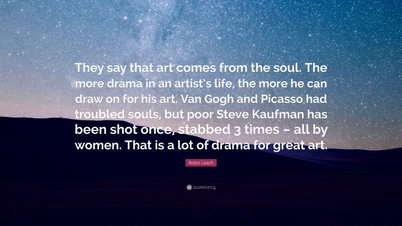 Robin Leach Quote: “They say that art comes from the soul. The more drama in an artist’s life, the more he can draw on for his art. Van Gogh and Picasso had troubled souls, but poor Steve Kaufman has been shot once, stabbed 3 times – all by women. That is a lot of drama for great art.”