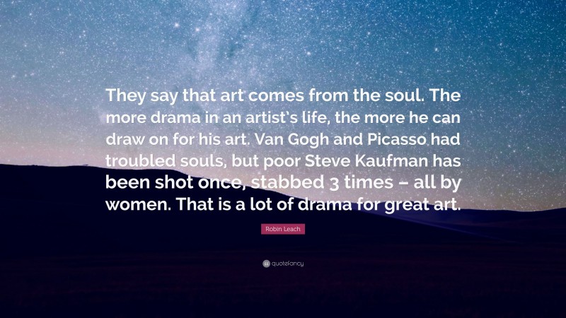 Robin Leach Quote: “They say that art comes from the soul. The more drama in an artist’s life, the more he can draw on for his art. Van Gogh and Picasso had troubled souls, but poor Steve Kaufman has been shot once, stabbed 3 times – all by women. That is a lot of drama for great art.”