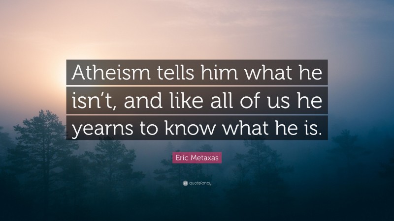 Eric Metaxas Quote: “Atheism tells him what he isn’t, and like all of us he yearns to know what he is.”