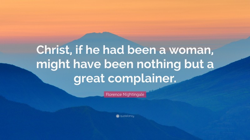 Florence Nightingale Quote: “Christ, if he had been a woman, might have been nothing but a great complainer.”