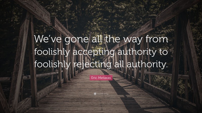 Eric Metaxas Quote: “We’ve gone all the way from foolishly accepting authority to foolishly rejecting all authority.”
