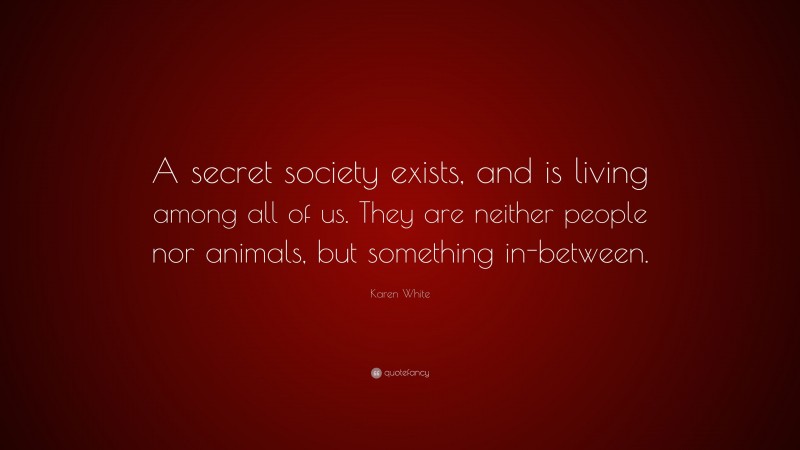 Karen White Quote: “A secret society exists, and is living among all of us. They are neither people nor animals, but something in-between.”