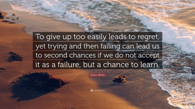 Karen White Quote: “To give up too easily leads to regret, yet trying and then failing can lead us to second chances if we do not accept it as a failure, but a chance to learn.”