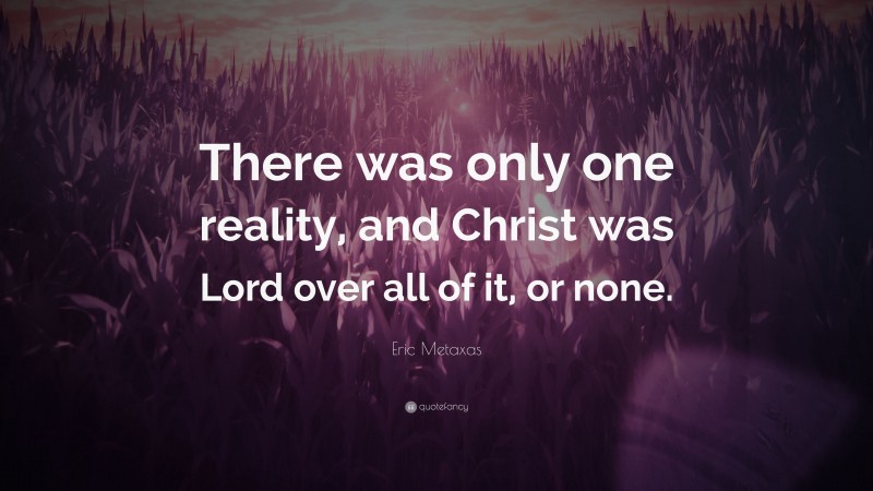 Eric Metaxas Quote: “There was only one reality, and Christ was Lord over all of it, or none.”
