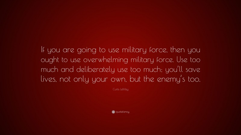 Curtis LeMay Quote: “If you are going to use military force, then you ought to use overwhelming military force. Use too much and deliberately use too much; you’ll save lives, not only your own, but the enemy’s too.”
