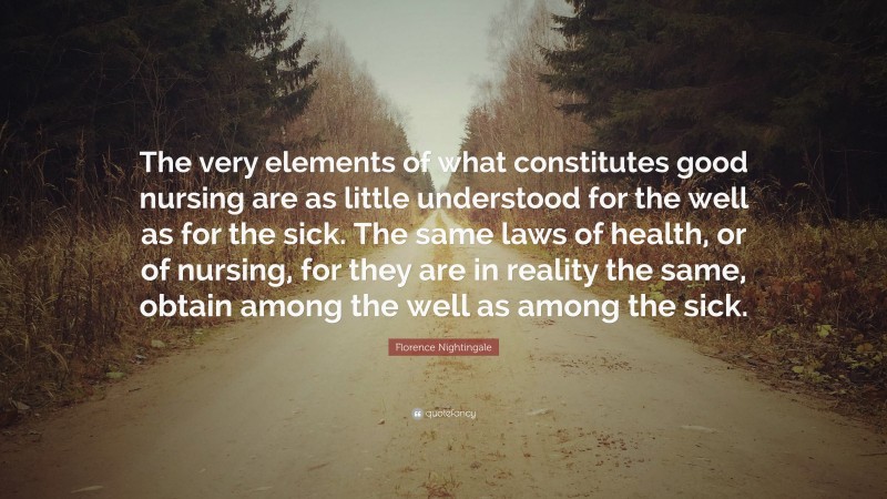 Florence Nightingale Quote: “The very elements of what constitutes good nursing are as little understood for the well as for the sick. The same laws of health, or of nursing, for they are in reality the same, obtain among the well as among the sick.”