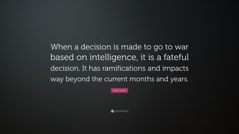 Carl Levin Quote: “When a decision is made to go to war based on intelligence, it is a fateful decision. It has ramifications and impacts way beyond the current months and years.”