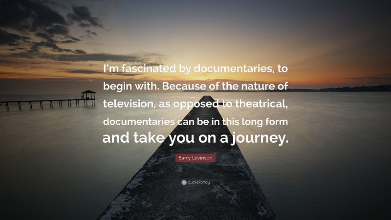 Barry Levinson Quote: “I’m fascinated by documentaries, to begin with. Because of the nature of television, as opposed to theatrical, documentaries can be in this long form and take you on a journey.”
