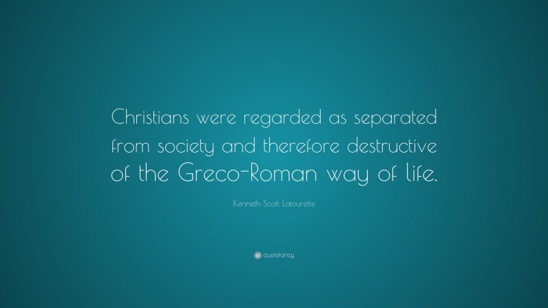 Kenneth Scott Latourette Quote: “Christians were regarded as separated from society and therefore destructive of the Greco-Roman way of life.”