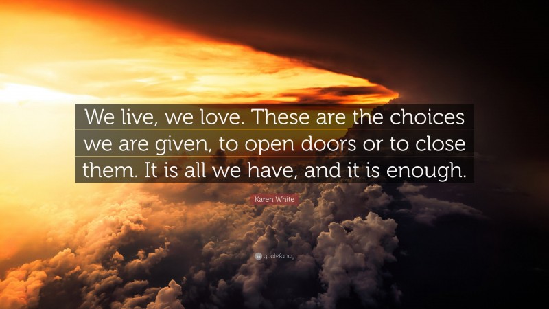 Karen White Quote: “We live, we love. These are the choices we are given, to open doors or to close them. It is all we have, and it is enough.”