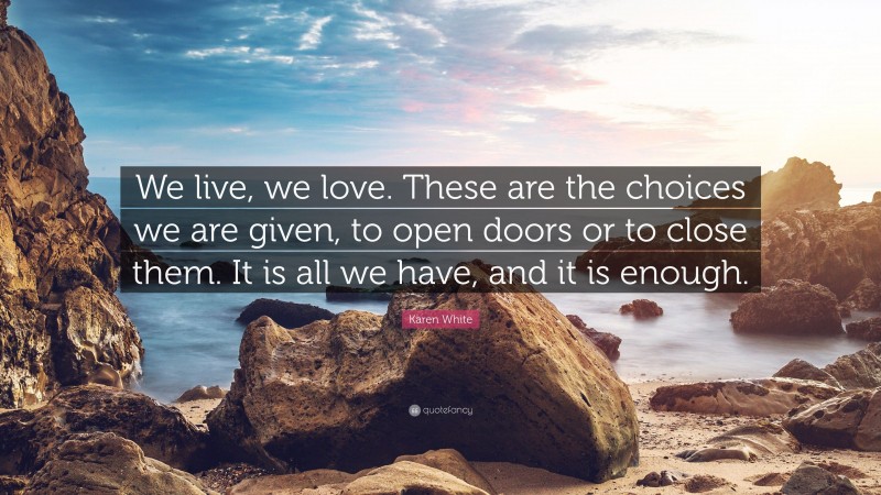 Karen White Quote: “We live, we love. These are the choices we are given, to open doors or to close them. It is all we have, and it is enough.”