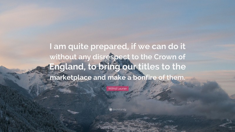 Wilfrid Laurier Quote: “I am quite prepared, if we can do it without any disrespect to the Crown of England, to bring our titles to the marketplace and make a bonfire of them.”