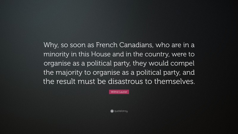 Wilfrid Laurier Quote: “Why, so soon as French Canadians, who are in a minority in this House and in the country, were to organise as a political party, they would compel the majority to organise as a political party, and the result must be disastrous to themselves.”