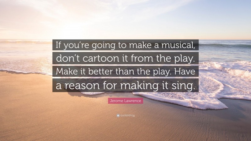 Jerome Lawrence Quote: “If you’re going to make a musical, don’t cartoon it from the play. Make it better than the play. Have a reason for making it sing.”