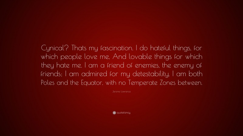 Jerome Lawrence Quote: “Cynical? Thats my fascination. I do hateful things, for which people love me, And lovable things for which they hate me. I am a friend of enemies, the enemy of friends; I am admired for my detestability. I am both Poles and the Equator, with no Temperate Zones between.”