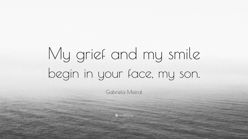 Gabriela Mistral Quote: “My grief and my smile begin in your face, my son.”