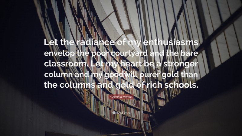 Gabriela Mistral Quote: “Let the radiance of my enthusiasms envelop the poor courtyard and the bare classroom. Let my heart be a stronger column and my goodwill purer gold than the columns and gold of rich schools.”