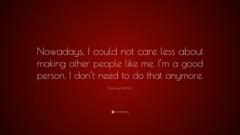 Beverley Mitchell Quote: “Nowadays, I could not care less about making other people like me. I’m a good person, I don’t need to do that anymore.”