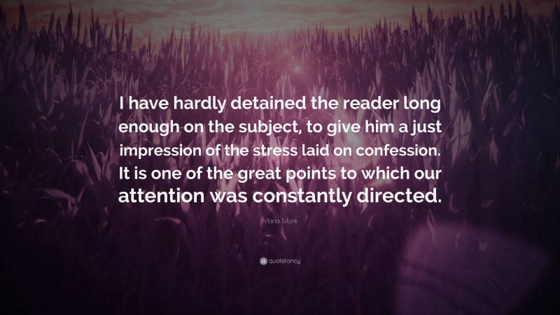 Maria Monk Quote: “I have hardly detained the reader long enough on the subject, to give him a just impression of the stress laid on confession. It is one of the great points to which our attention was constantly directed.”