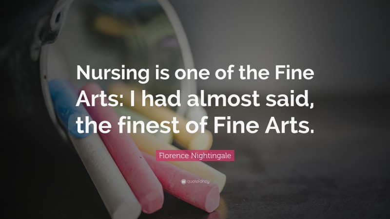 Florence Nightingale Quote: “Nursing is one of the Fine Arts: I had almost said, the finest of Fine Arts.”