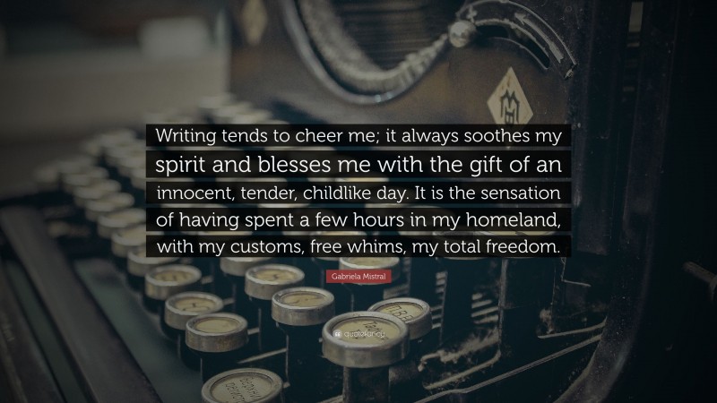 Gabriela Mistral Quote: “Writing tends to cheer me; it always soothes my spirit and blesses me with the gift of an innocent, tender, childlike day. It is the sensation of having spent a few hours in my homeland, with my customs, free whims, my total freedom.”