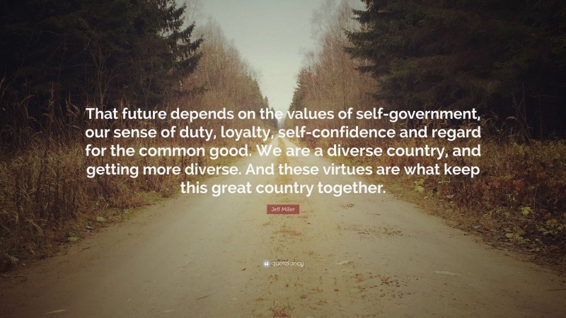 Jeff Miller Quote: “That future depends on the values of self-government, our sense of duty, loyalty, self-confidence and regard for the common good. We are a diverse country, and getting more diverse. And these virtues are what keep this great country together.”