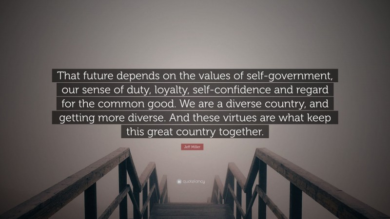 Jeff Miller Quote: “That future depends on the values of self-government, our sense of duty, loyalty, self-confidence and regard for the common good. We are a diverse country, and getting more diverse. And these virtues are what keep this great country together.”