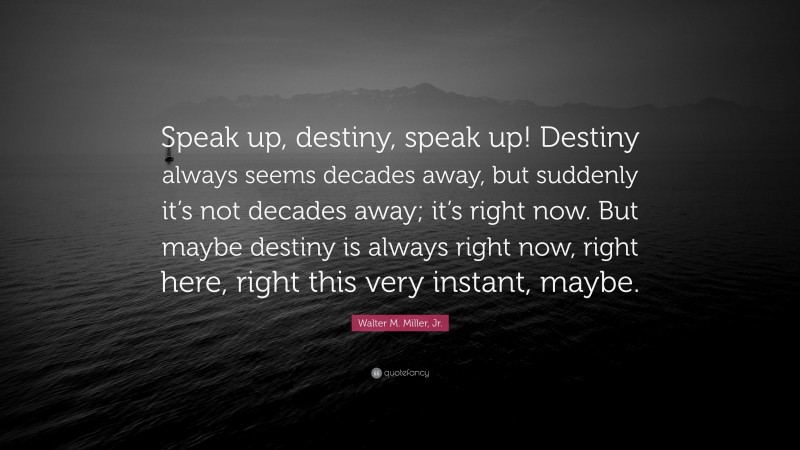 Walter M. Miller, Jr. Quote: “Speak up, destiny, speak up! Destiny always seems decades away, but suddenly it’s not decades away; it’s right now. But maybe destiny is always right now, right here, right this very instant, maybe.”