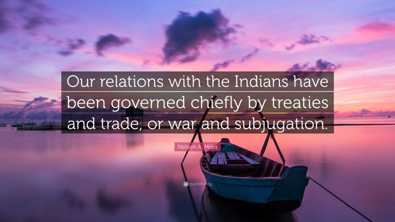 Nelson A. Miles Quote: “Our relations with the Indians have been governed chiefly by treaties and trade, or war and subjugation.”