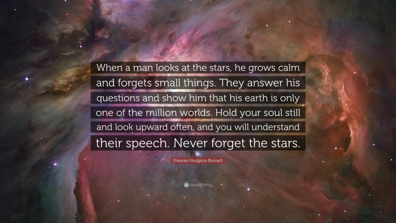 Frances Hodgson Burnett Quote: “When a man looks at the stars, he grows calm and forgets small things. They answer his questions and show him that his earth is only one of the million worlds. Hold your soul still and look upward often, and you will understand their speech. Never forget the stars.”