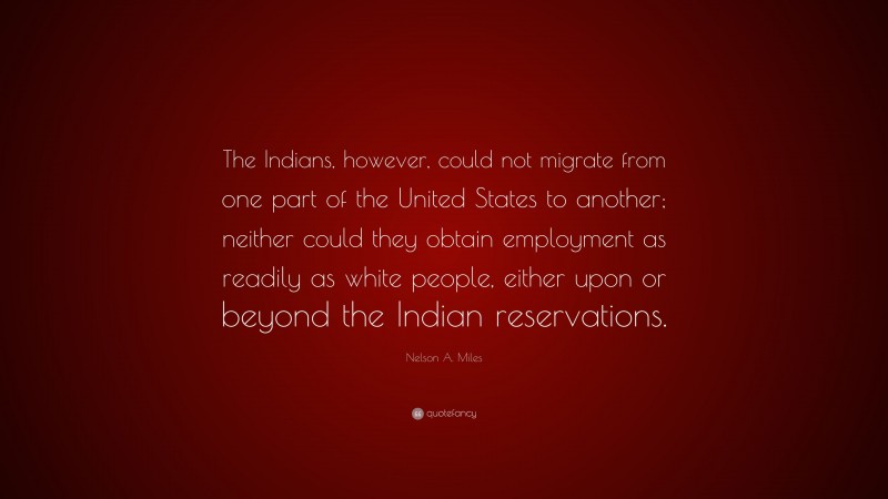 Nelson A. Miles Quote: “The Indians, however, could not migrate from one part of the United States to another; neither could they obtain employment as readily as white people, either upon or beyond the Indian reservations.”