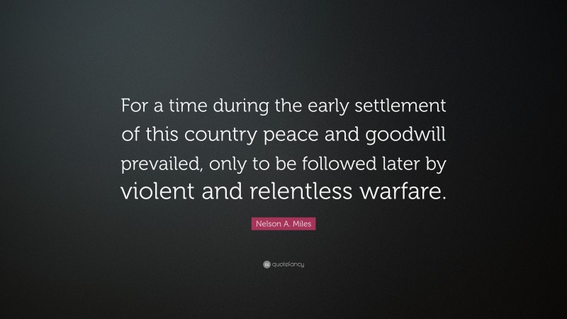 Nelson A. Miles Quote: “For a time during the early settlement of this country peace and goodwill prevailed, only to be followed later by violent and relentless warfare.”