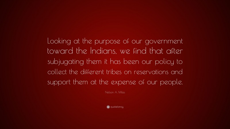 Nelson A. Miles Quote: “Looking at the purpose of our government toward the Indians, we find that after subjugating them it has been our policy to collect the different tribes on reservations and support them at the expense of our people.”