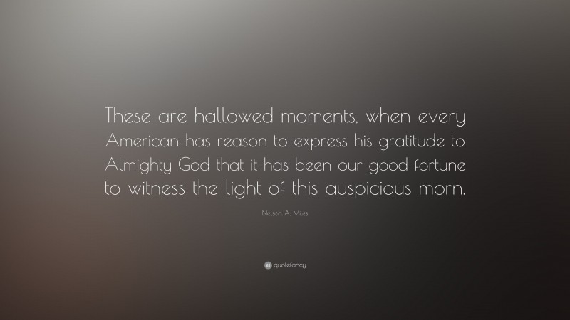 Nelson A. Miles Quote: “These are hallowed moments, when every American has reason to express his gratitude to Almighty God that it has been our good fortune to witness the light of this auspicious morn.”