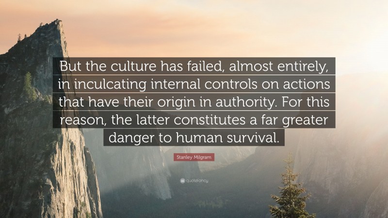 Stanley Milgram Quote: “But the culture has failed, almost entirely, in inculcating internal controls on actions that have their origin in authority. For this reason, the latter constitutes a far greater danger to human survival.”